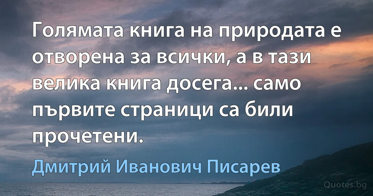 Голямата книга на природата е отворена за всички, а в тази велика книга досега... само първите страници са били прочетени. (Дмитрий Иванович Писарев)