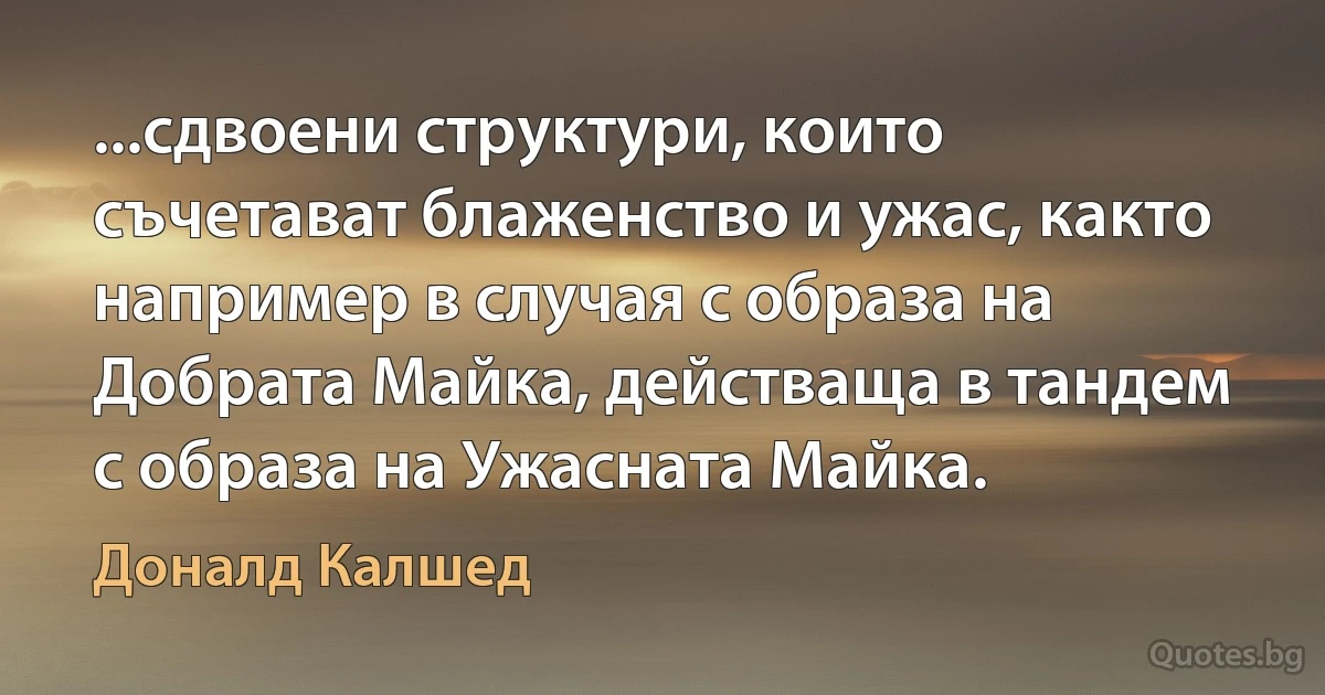 ...сдвоени структури, които съчетават блаженство и ужас, както например в случая с образа на Добрата Майка, действаща в тандем с образа на Ужасната Майка. (Доналд Калшед)