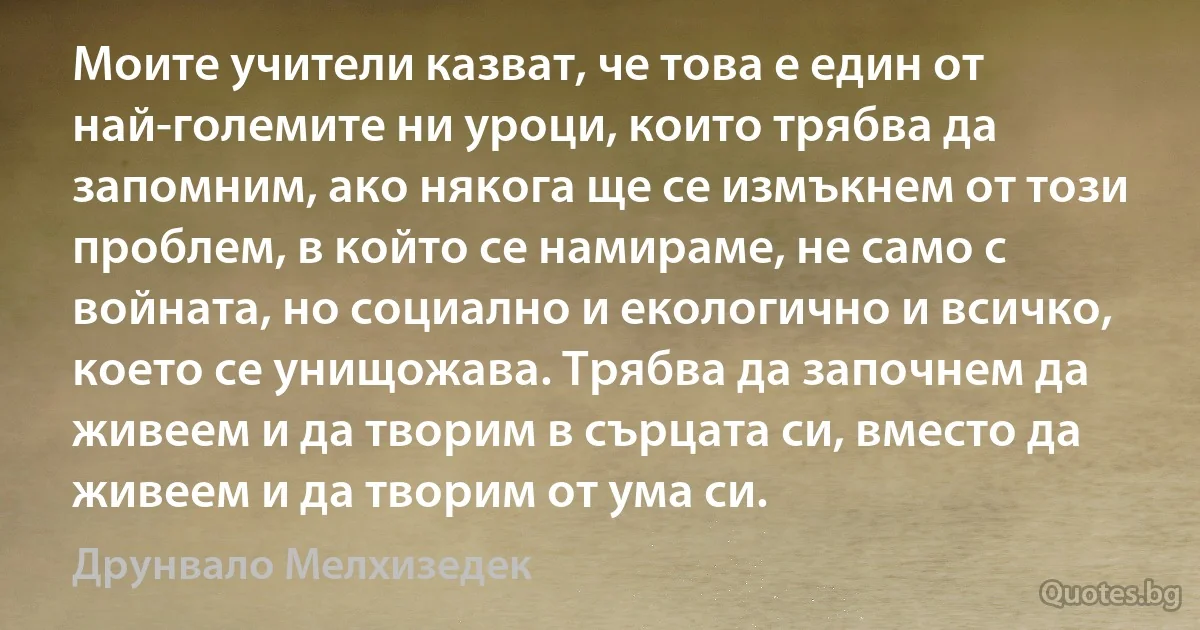 Моите учители казват, че това е един от най-големите ни уроци, които трябва да запомним, ако някога ще се измъкнем от този проблем, в който се намираме, не само с войната, но социално и екологично и всичко, което се унищожава. Трябва да започнем да живеем и да творим в сърцата си, вместо да живеем и да творим от ума си. (Друнвало Мелхизедек)