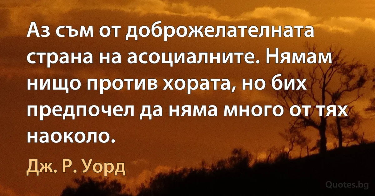 Аз съм от доброжелателната страна на асоциалните. Нямам нищо против хората, но бих предпочел да няма много от тях наоколо. (Дж. Р. Уорд)