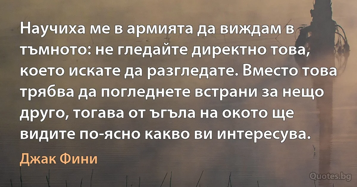 Научиха ме в армията да виждам в тъмното: не гледайте директно това, което искате да разгледате. Вместо това трябва да погледнете встрани за нещо друго, тогава от ъгъла на окото ще видите по-ясно какво ви интересува. (Джак Фини)