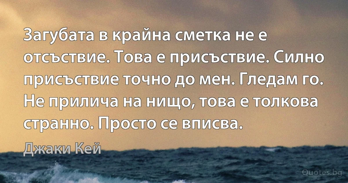 Загубата в крайна сметка не е отсъствие. Това е присъствие. Силно присъствие точно до мен. Гледам го. Не прилича на нищо, това е толкова странно. Просто се вписва. (Джаки Кей)