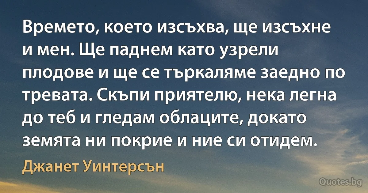 Времето, което изсъхва, ще изсъхне и мен. Ще паднем като узрели плодове и ще се търкаляме заедно по тревата. Скъпи приятелю, нека легна до теб и гледам облаците, докато земята ни покрие и ние си отидем. (Джанет Уинтерсън)