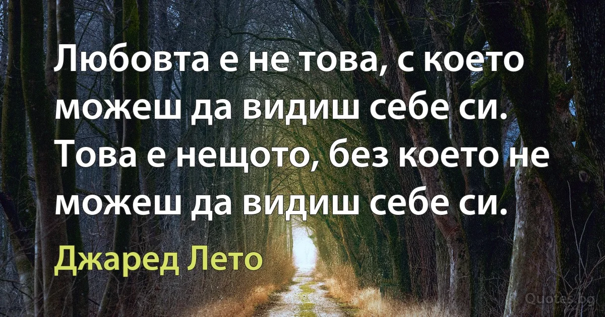 Любовта е не това, с което можеш да видиш себе си. Това е нещото, без което не можеш да видиш себе си. (Джаред Лето)