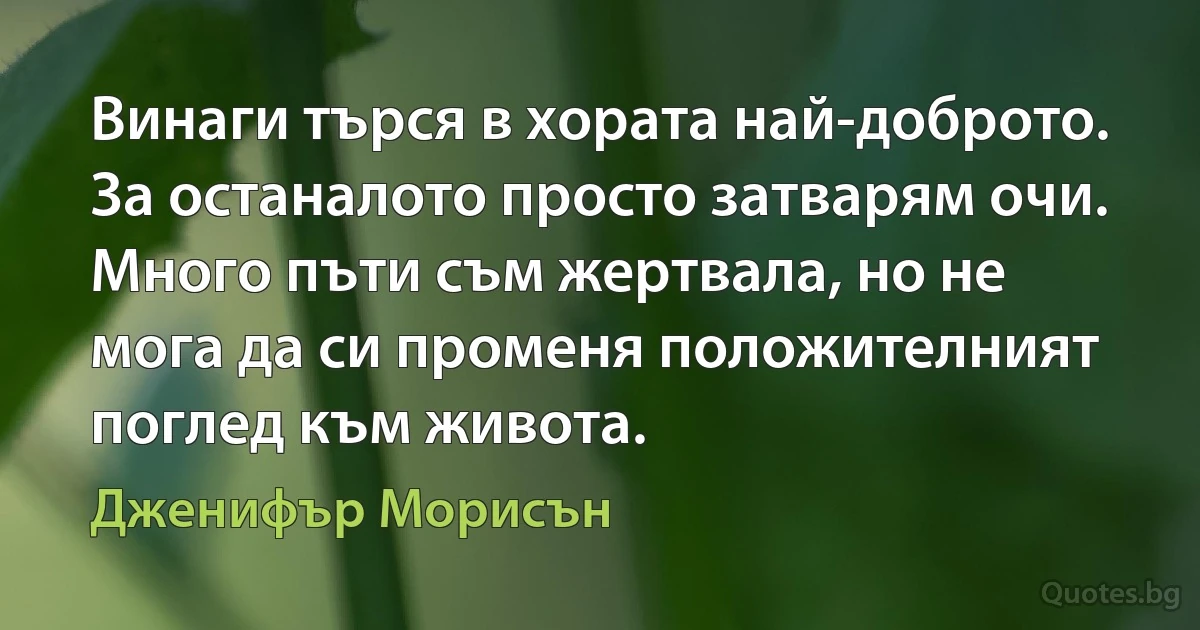 Винаги търся в хората най-доброто. За останалото просто затварям очи. Много пъти съм жертвала, но не мога да си променя положителният поглед към живота. (Дженифър Морисън)