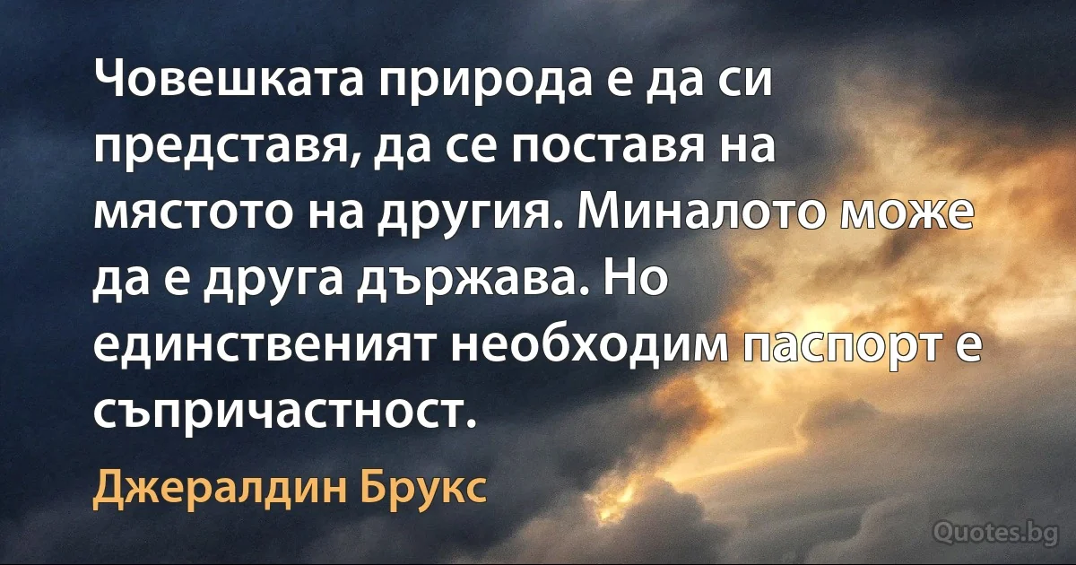 Човешката природа е да си представя, да се поставя на мястото на другия. Миналото може да е друга държава. Но единственият необходим паспорт е съпричастност. (Джералдин Брукс)