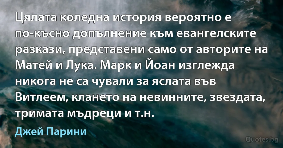 Цялата коледна история вероятно е по-късно допълнение към евангелските разкази, представени само от авторите на Матей и Лука. Марк и Йоан изглежда никога не са чували за яслата във Витлеем, клането на невинните, звездата, тримата мъдреци и т.н. (Джей Парини)