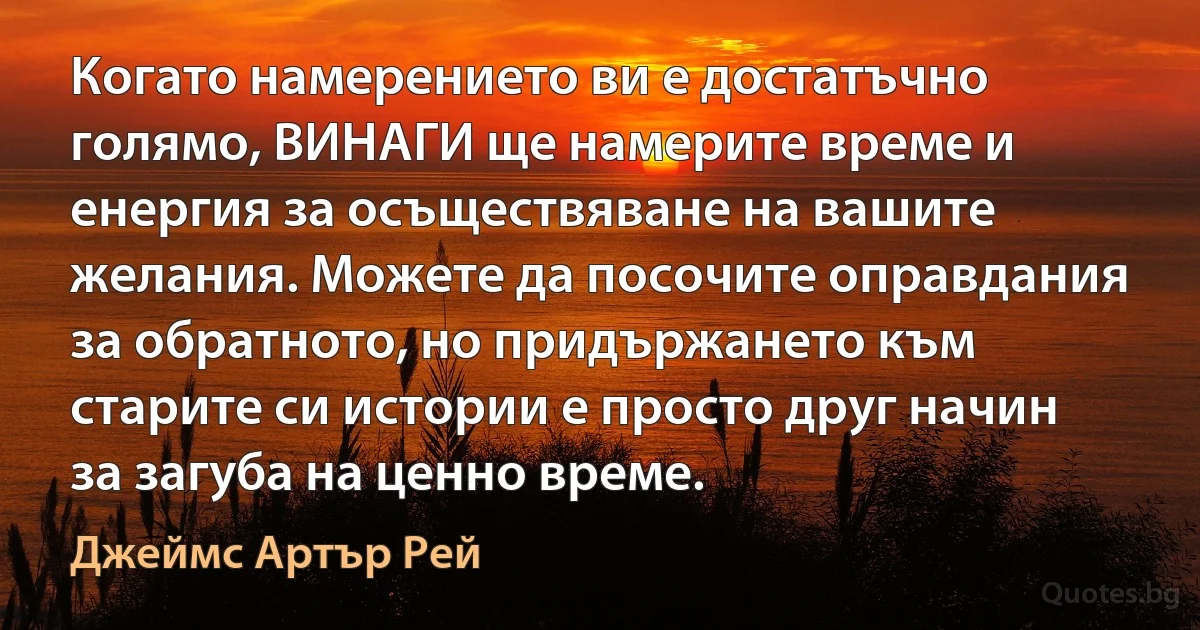 Когато намерението ви е достатъчно голямо, ВИНАГИ ще намерите време и енергия за осъществяване на вашите желания. Можете да посочите оправдания за обратното, но придържането към старите си истории е просто друг начин за загуба на ценно време. (Джеймс Артър Рей)