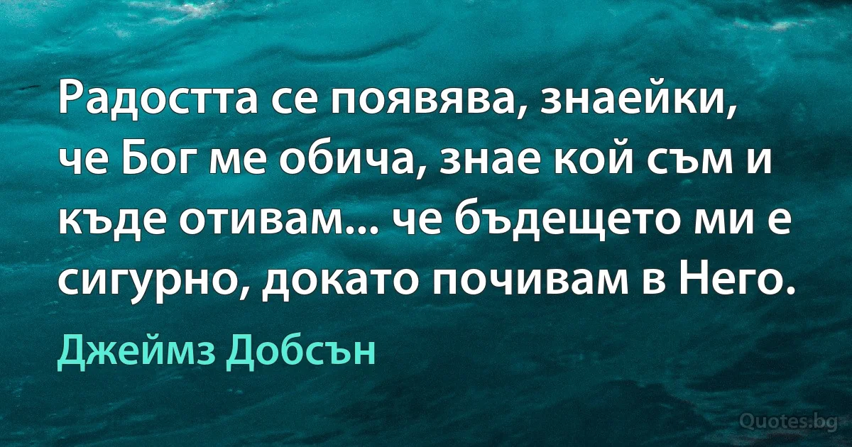 Радостта се появява, знаейки, че Бог ме обича, знае кой съм и къде отивам... че бъдещето ми е сигурно, докато почивам в Него. (Джеймз Добсън)