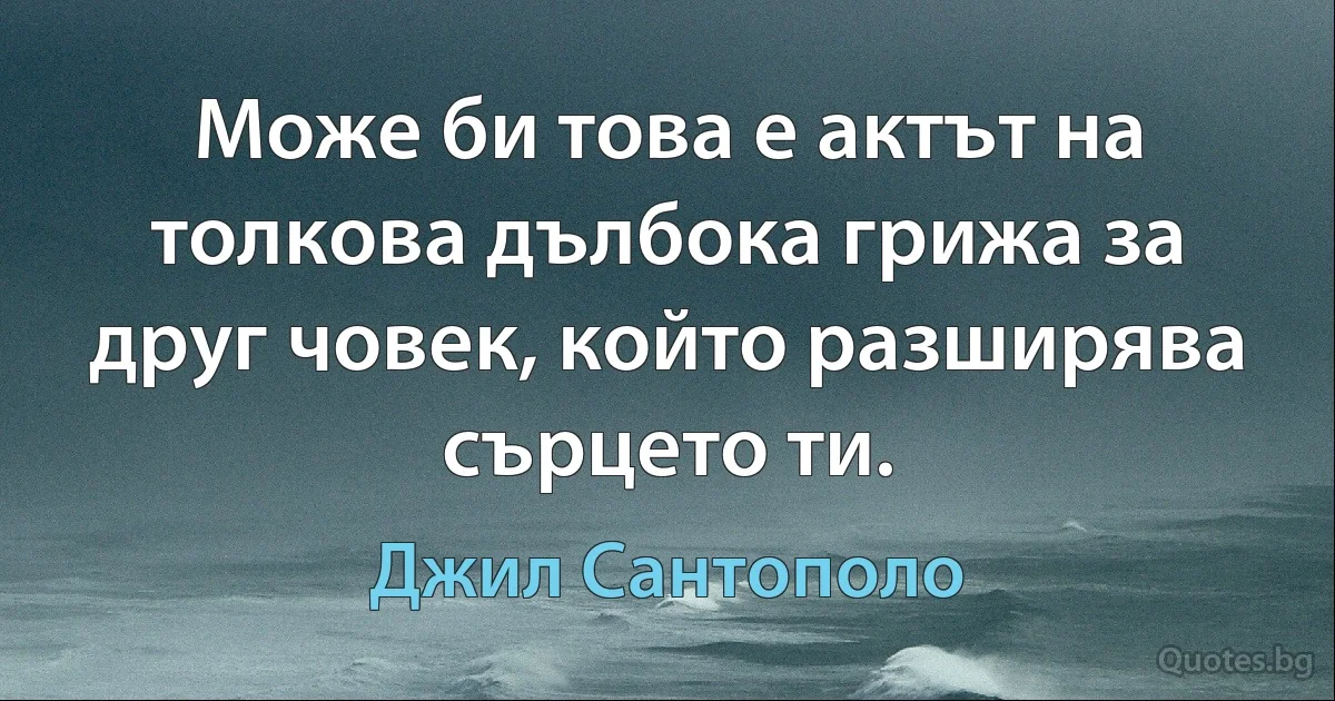 Може би това е актът на толкова дълбока грижа за друг човек, който разширява сърцето ти. (Джил Сантополо)