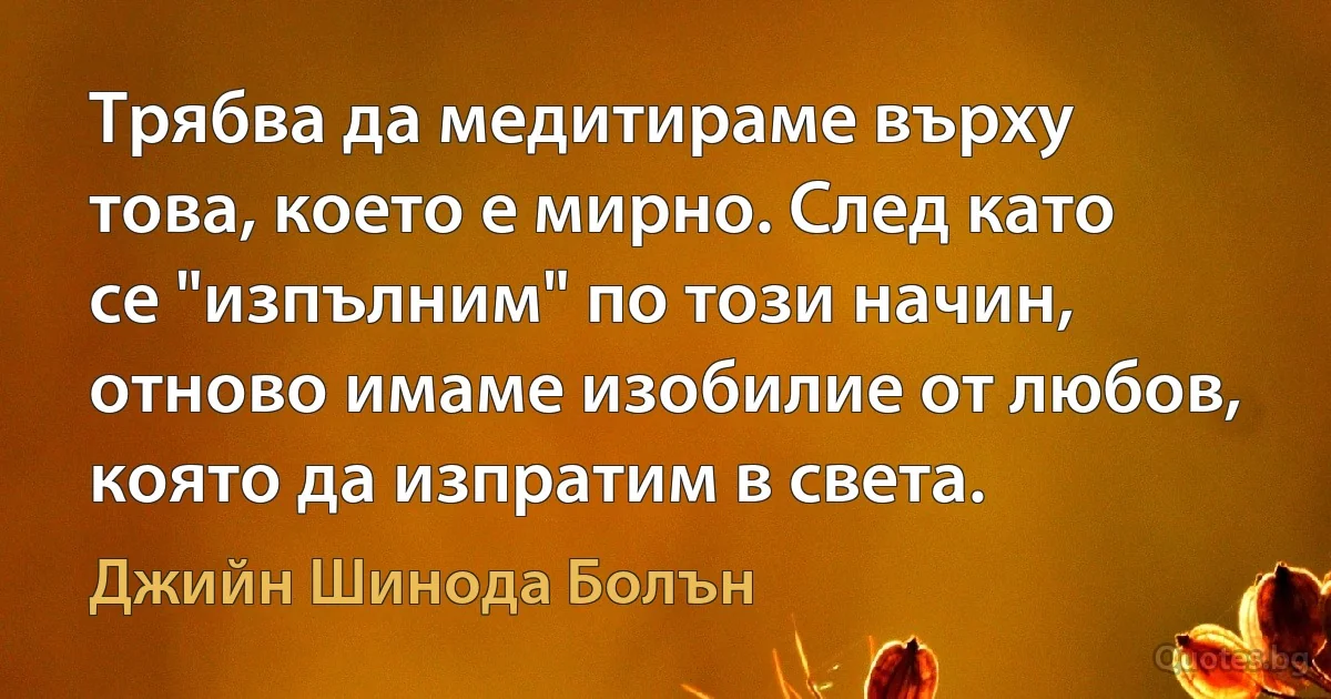 Трябва да медитираме върху това, което е мирно. След като се "изпълним" по този начин, отново имаме изобилие от любов, която да изпратим в света. (Джийн Шинода Болън)