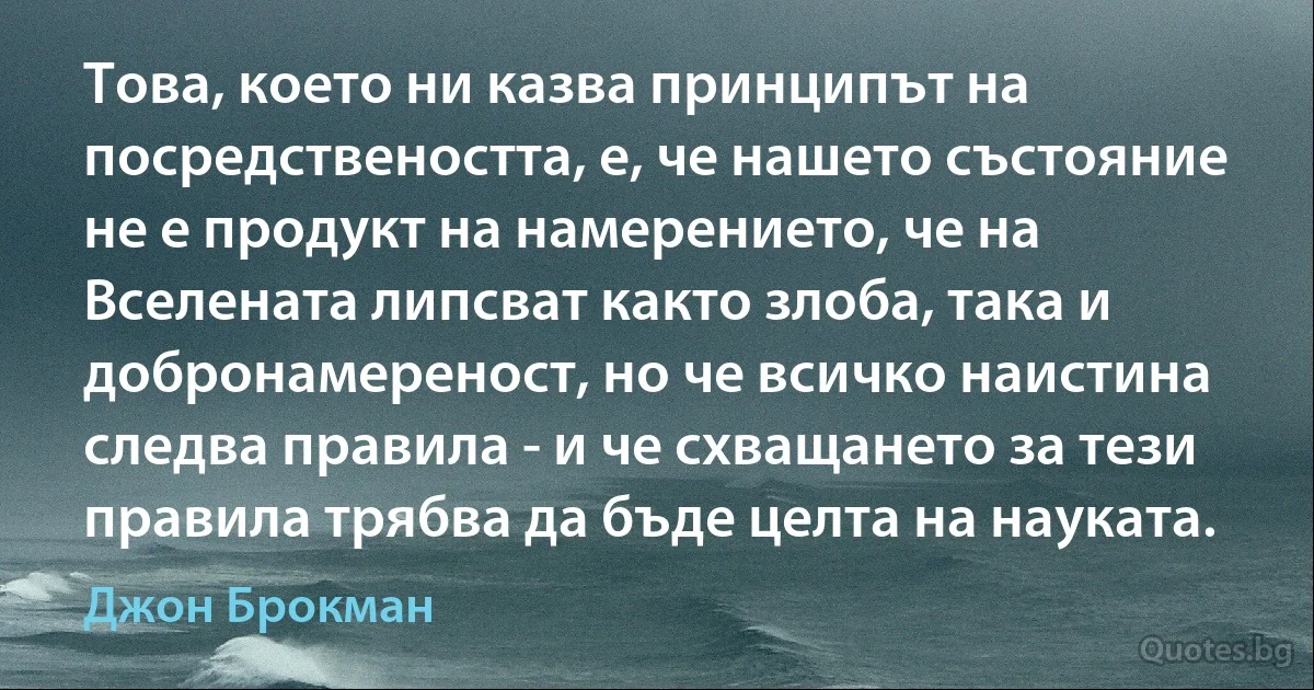 Това, което ни казва принципът на посредствеността, е, че нашето състояние не е продукт на намерението, че на Вселената липсват както злоба, така и добронамереност, но че всичко наистина следва правила - и че схващането за тези правила трябва да бъде целта на науката. (Джон Брокман)