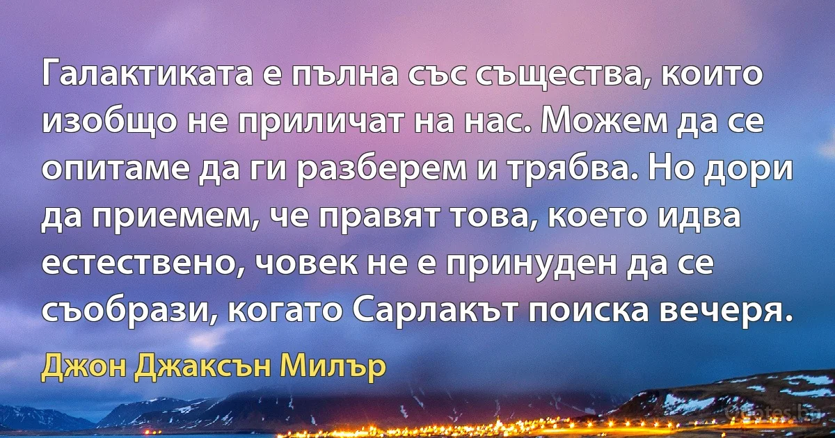 Галактиката е пълна със същества, които изобщо не приличат на нас. Можем да се опитаме да ги разберем и трябва. Но дори да приемем, че правят това, което идва естествено, човек не е принуден да се съобрази, когато Сарлакът поиска вечеря. (Джон Джаксън Милър)