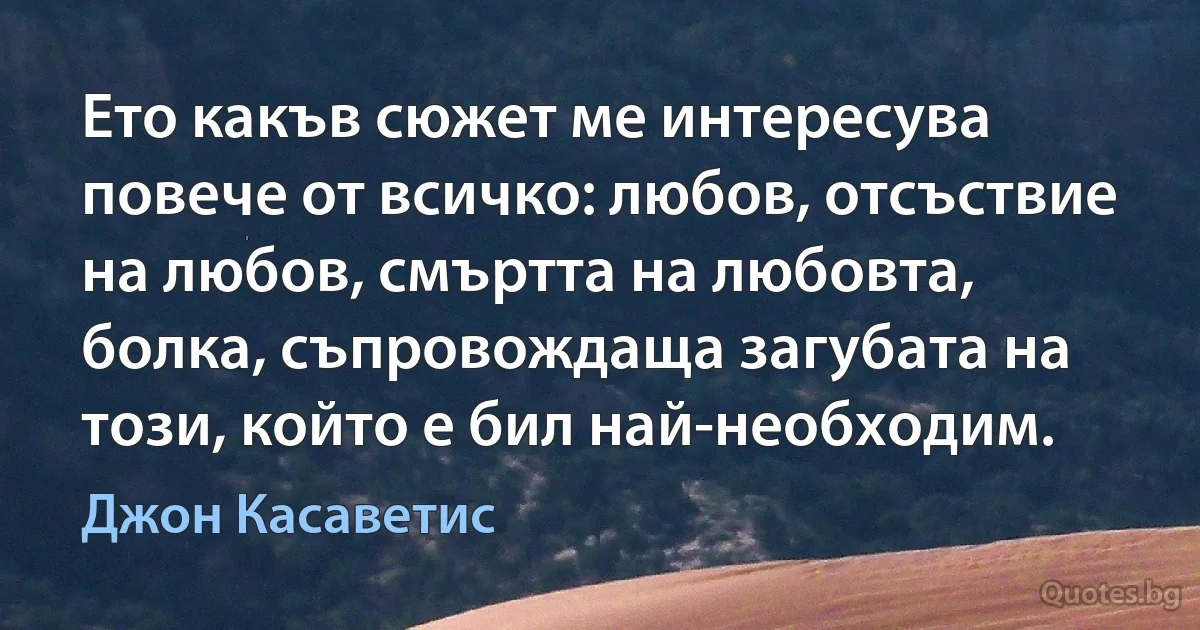 Ето какъв сюжет ме интересува повече от всичко: любов, отсъствие на любов, смъртта на любовта, болка, съпровождаща загубата на този, който е бил най-необходим. (Джон Касаветис)