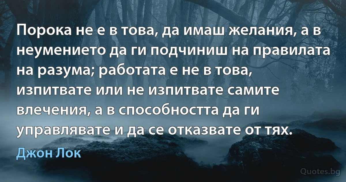 Порока не е в това, да имаш желания, а в неумението да ги подчиниш на правилата на разума; работата е не в това, изпитвате или не изпитвате самите влечения, а в способността да ги управлявате и да се отказвате от тях. (Джон Лок)