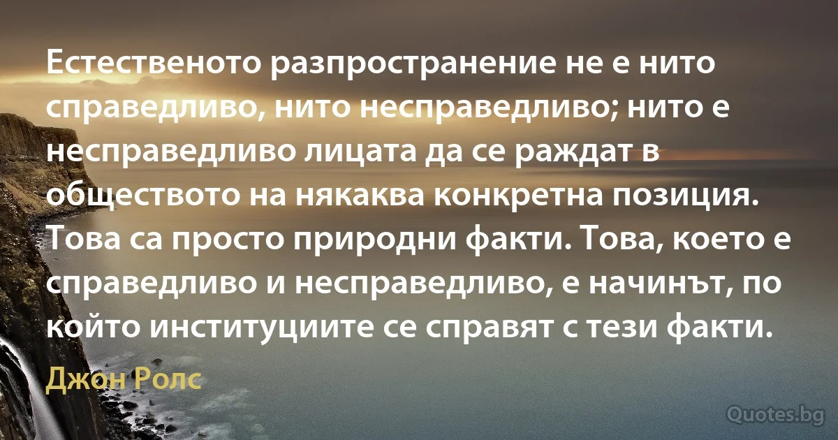 Естественото разпространение не е нито справедливо, нито несправедливо; нито е несправедливо лицата да се раждат в обществото на някаква конкретна позиция. Това са просто природни факти. Това, което е справедливо и несправедливо, е начинът, по който институциите се справят с тези факти. (Джон Ролс)