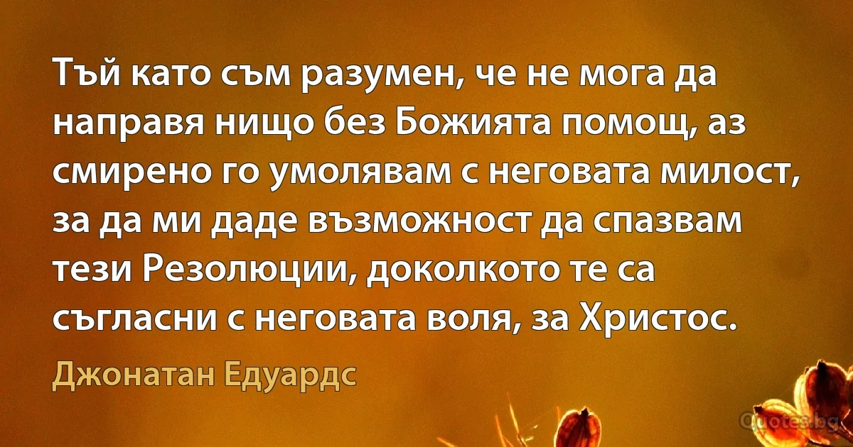 Тъй като съм разумен, че не мога да направя нищо без Божията помощ, аз смирено го умолявам с неговата милост, за да ми даде възможност да спазвам тези Резолюции, доколкото те са съгласни с неговата воля, за Христос. (Джонатан Едуардс)