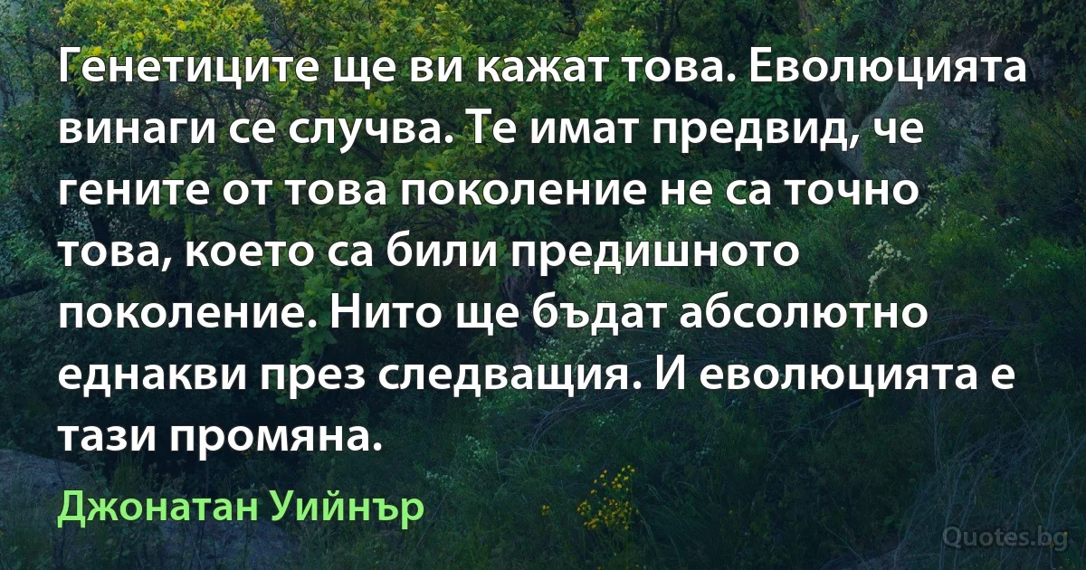 Генетиците ще ви кажат това. Еволюцията винаги се случва. Те имат предвид, че гените от това поколение не са точно това, което са били предишното поколение. Нито ще бъдат абсолютно еднакви през следващия. И еволюцията е тази промяна. (Джонатан Уийнър)