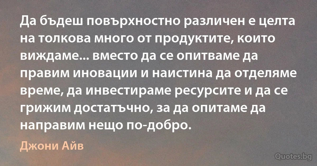 Да бъдеш повърхностно различен е целта на толкова много от продуктите, които виждаме... вместо да се опитваме да правим иновации и наистина да отделяме време, да инвестираме ресурсите и да се грижим достатъчно, за да опитаме да направим нещо по-добро. (Джони Айв)