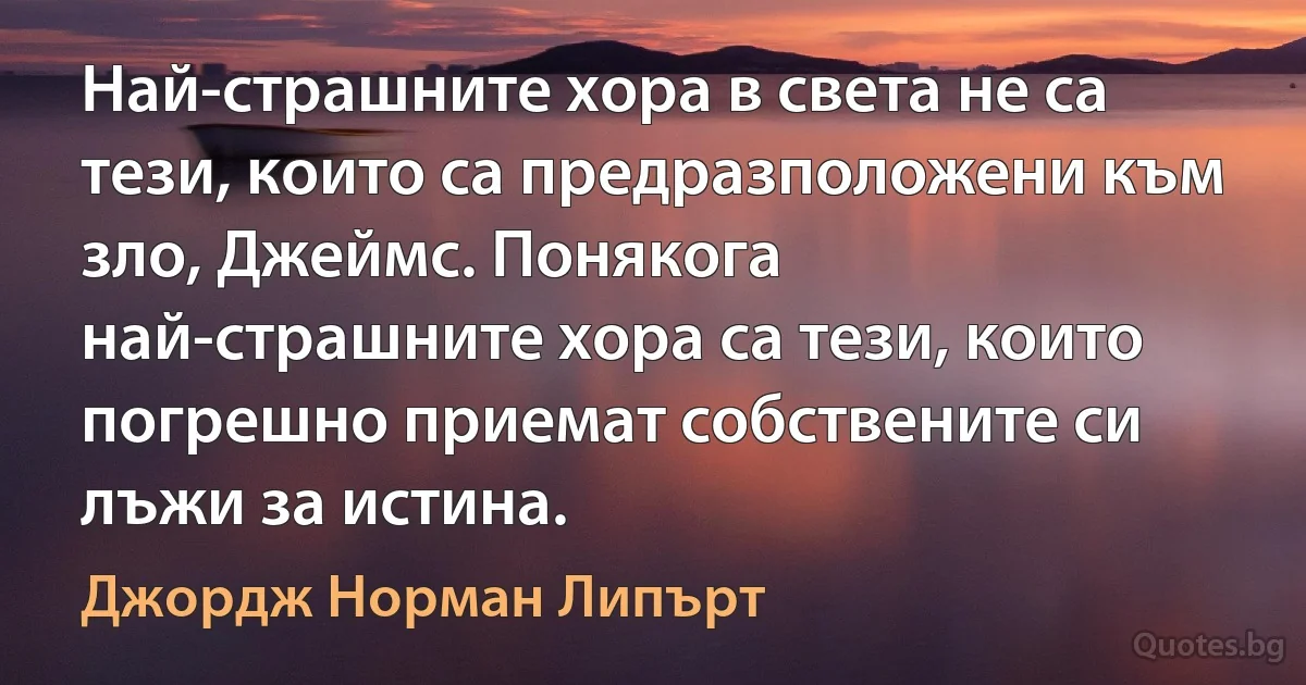 Най-страшните хора в света не са тези, които са предразположени към зло, Джеймс. Понякога най-страшните хора са тези, които погрешно приемат собствените си лъжи за истина. (Джордж Норман Липърт)