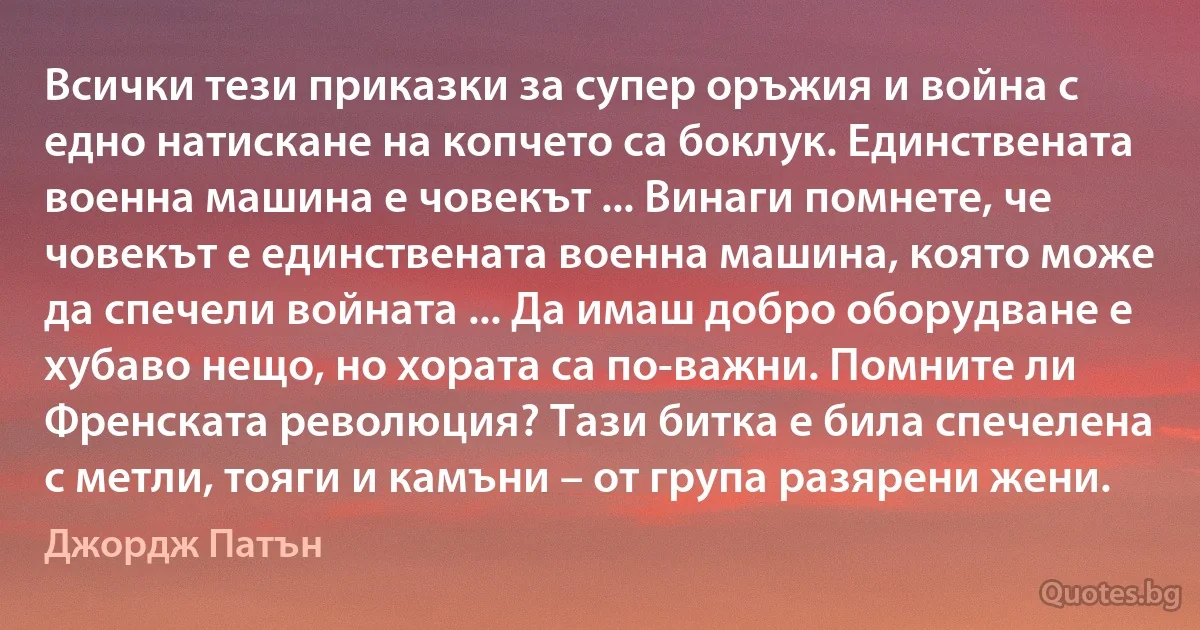 Всички тези приказки за супер оръжия и война с едно натискане на копчето са боклук. Единствената военна машина е човекът ... Винаги помнете, че човекът е единствената военна машина, която може да спечели войната ... Да имаш добро оборудване е хубаво нещо, но хората са по-важни. Помните ли Френската революция? Тази битка е била спечелена с метли, тояги и камъни – от група разярени жени. (Джордж Патън)