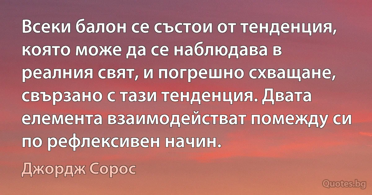 Всеки балон се състои от тенденция, която може да се наблюдава в реалния свят, и погрешно схващане, свързано с тази тенденция. Двата елемента взаимодействат помежду си по рефлексивен начин. (Джордж Сорос)