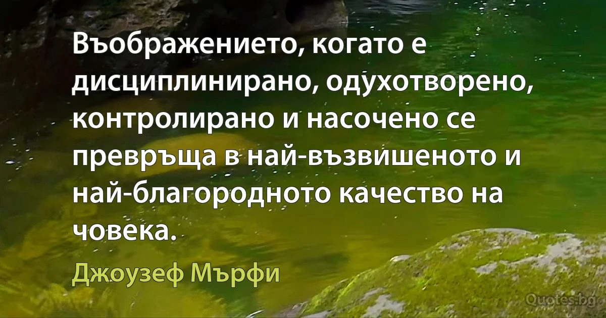 Въображението, когато е дисциплинирано, одухотворено, контролирано и насочено се превръща в най-възвишеното и най-благородното качество на човека. (Джоузеф Мърфи)