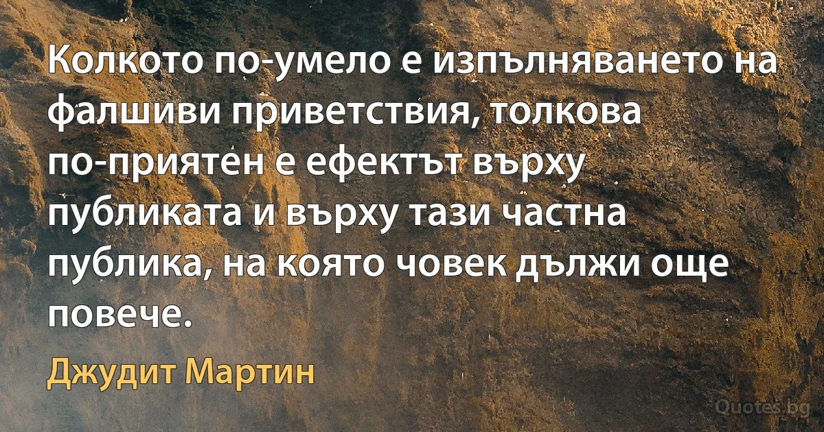 Колкото по-умело е изпълняването на фалшиви приветствия, толкова по-приятен е ефектът върху публиката и върху тази частна публика, на която човек дължи още повече. (Джудит Мартин)