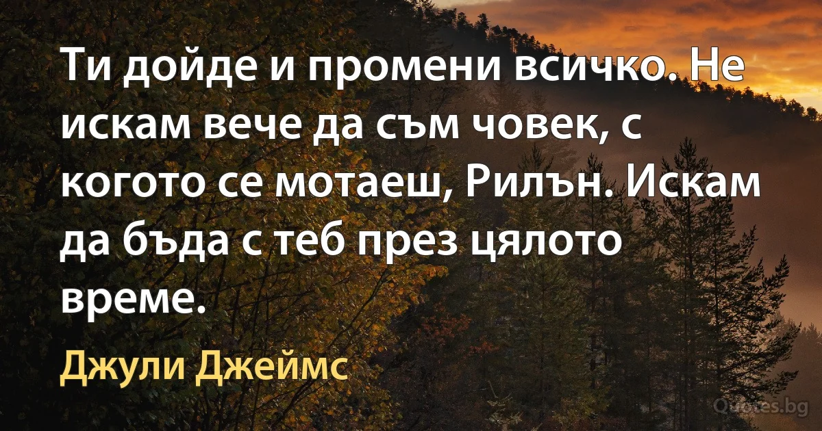 Ти дойде и промени всичко. Не искам вече да съм човек, с когото се мотаеш, Рилън. Искам да бъда с теб през цялото време. (Джули Джеймс)