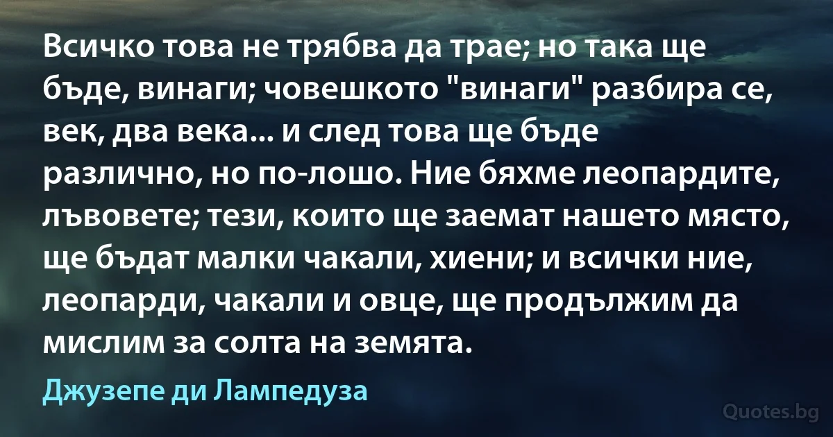 Всичко това не трябва да трае; но така ще бъде, винаги; човешкото "винаги" разбира се, век, два века... и след това ще бъде различно, но по-лошо. Ние бяхме леопардите, лъвовете; тези, които ще заемат нашето място, ще бъдат малки чакали, хиени; и всички ние, леопарди, чакали и овце, ще продължим да мислим за солта на земята. (Джузепе ди Лампедуза)