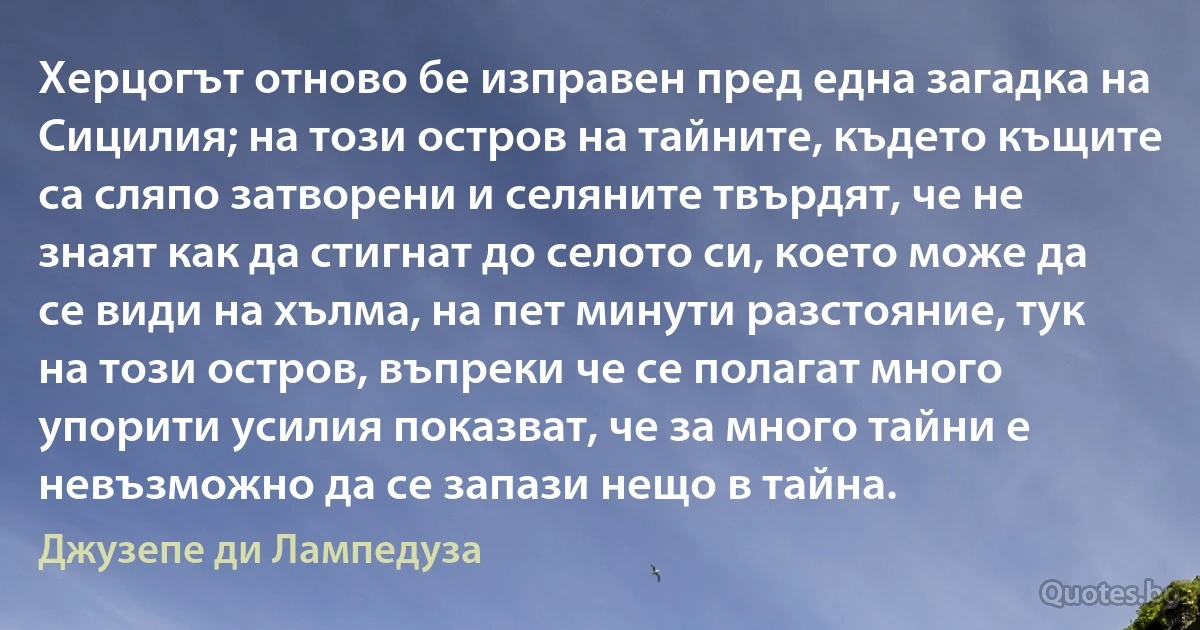 Херцогът отново бе изправен пред една загадка на Сицилия; на този остров на тайните, където къщите са сляпо затворени и селяните твърдят, че не знаят как да стигнат до селото си, което може да се види на хълма, на пет минути разстояние, тук на този остров, въпреки че се полагат много упорити усилия показват, че за много тайни е невъзможно да се запази нещо в тайна. (Джузепе ди Лампедуза)