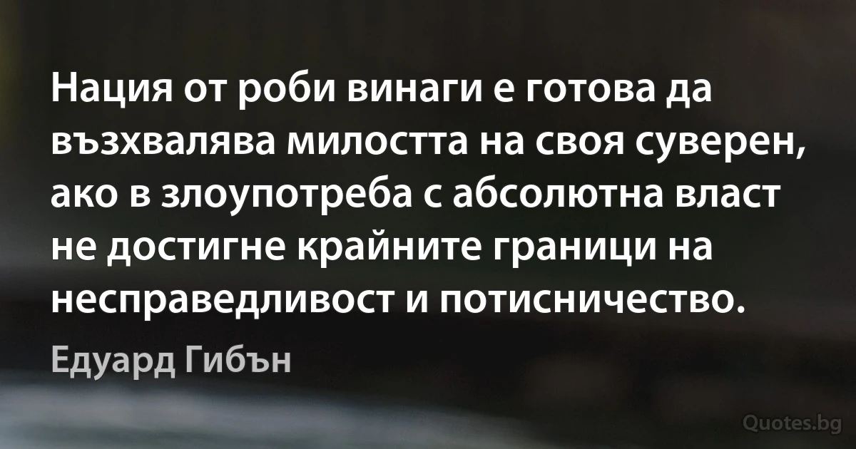 Нация от роби винаги е готова да възхвалява милостта на своя суверен, ако в злоупотреба с абсолютна власт не достигне крайните граници на несправедливост и потисничество. (Едуард Гибън)