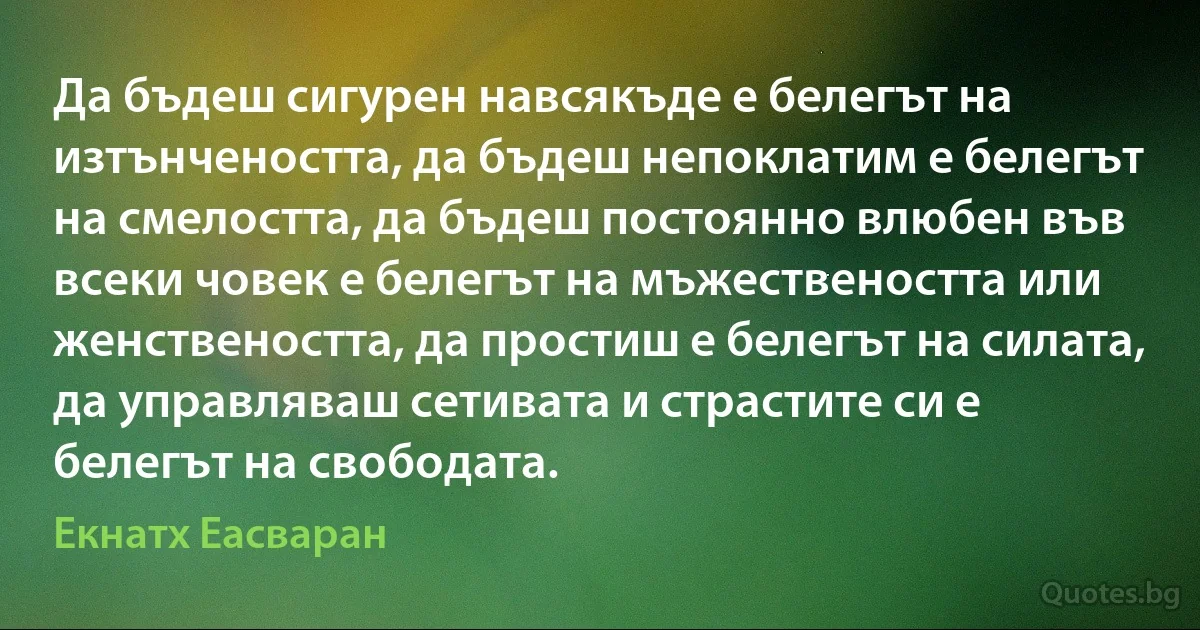 Да бъдеш сигурен навсякъде е белегът на изтънчеността, да бъдеш непоклатим е белегът на смелостта, да бъдеш постоянно влюбен във всеки човек е белегът на мъжествеността или женствеността, да простиш е белегът на силата, да управляваш сетивата и страстите си е белегът на свободата. (Екнатх Еасваран)