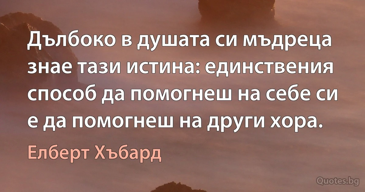 Дълбоко в душата си мъдреца знае тази истина: единствения способ да помогнеш на себе си е да помогнеш на други хора. (Елберт Хъбард)