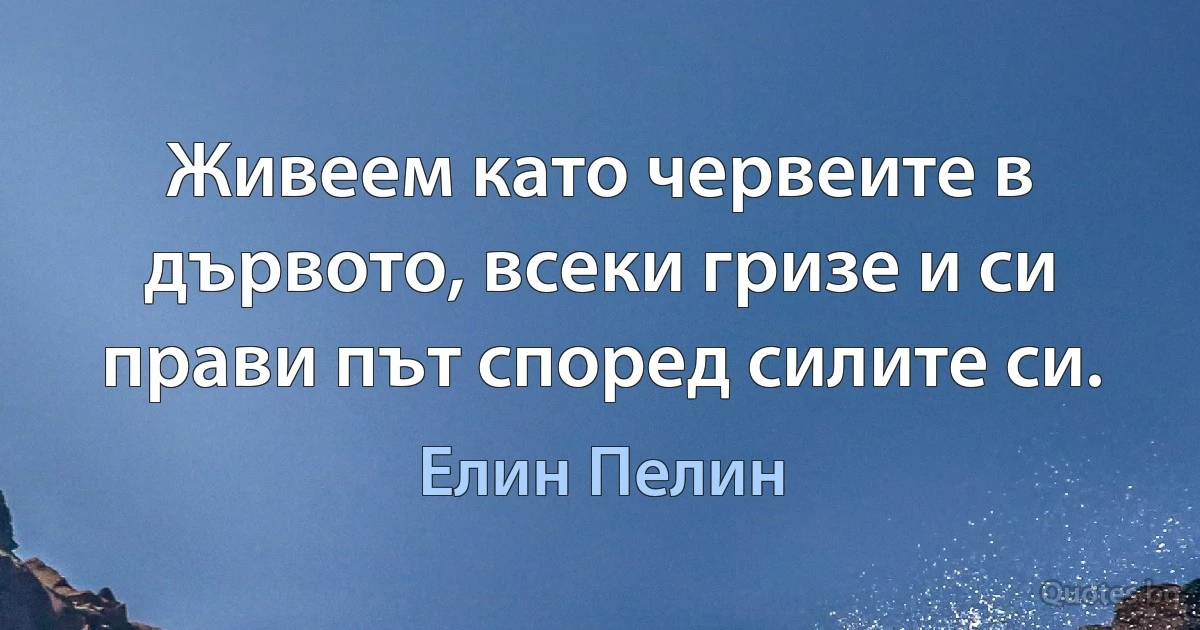 Живеем като червеите в дървото, всеки гризе и си прави път според силите си. (Елин Пелин)