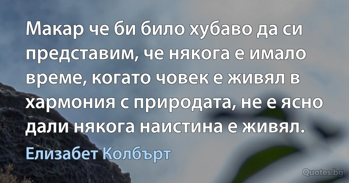 Макар че би било хубаво да си представим, че някога е имало време, когато човек е живял в хармония с природата, не е ясно дали някога наистина е живял. (Елизабет Колбърт)