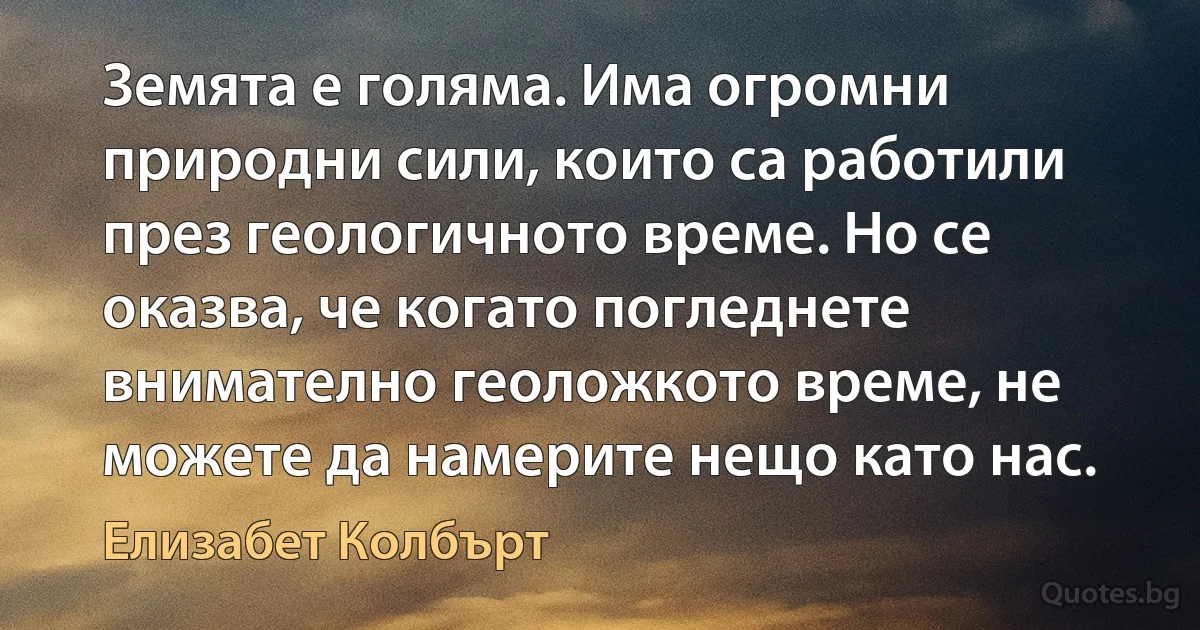 Земята е голяма. Има огромни природни сили, които са работили през геологичното време. Но се оказва, че когато погледнете внимателно геоложкото време, не можете да намерите нещо като нас. (Елизабет Колбърт)