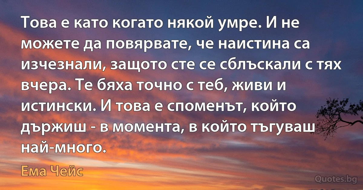 Това е като когато някой умре. И не можете да повярвате, че наистина са изчезнали, защото сте се сблъскали с тях вчера. Те бяха точно с теб, живи и истински. И това е споменът, който държиш - в момента, в който тъгуваш най-много. (Ема Чейс)