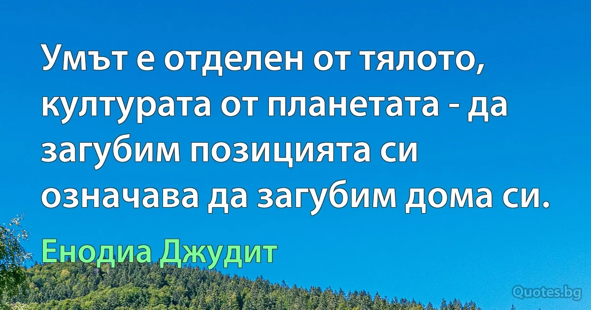 Умът е отделен от тялото, културата от планетата - да загубим позицията си означава да загубим дома си. (Енодиа Джудит)