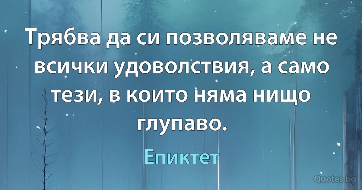 Трябва да си позволяваме не всички удоволствия, а само тези, в които няма нищо глупаво. (Епиктет)