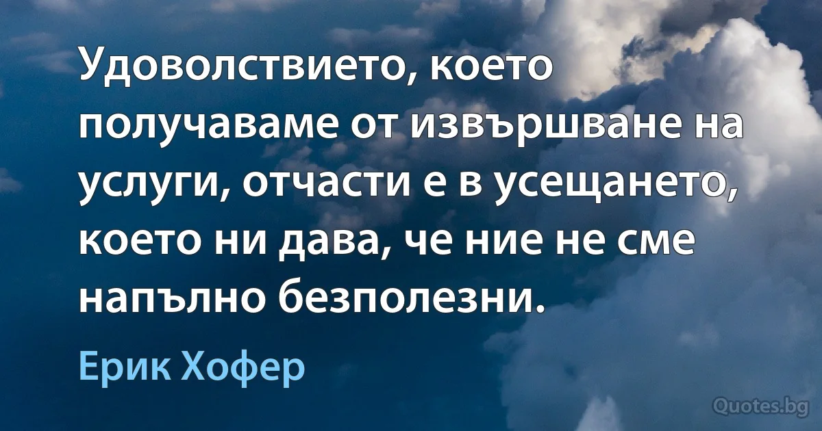 Удоволствието, което получаваме от извършване на услуги, отчасти е в усещането, което ни дава, че ние не сме напълно безполезни. (Ерик Хофер)