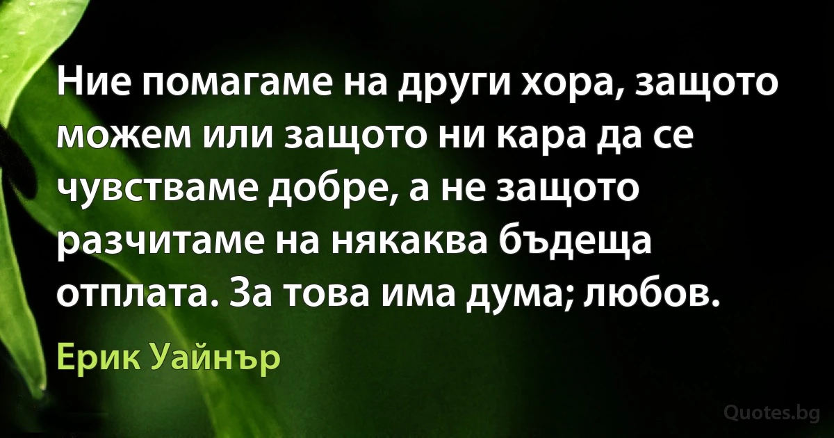 Ние помагаме на други хора, защото можем или защото ни кара да се чувстваме добре, а не защото разчитаме на някаква бъдеща отплата. За това има дума; любов. (Ерик Уайнър)