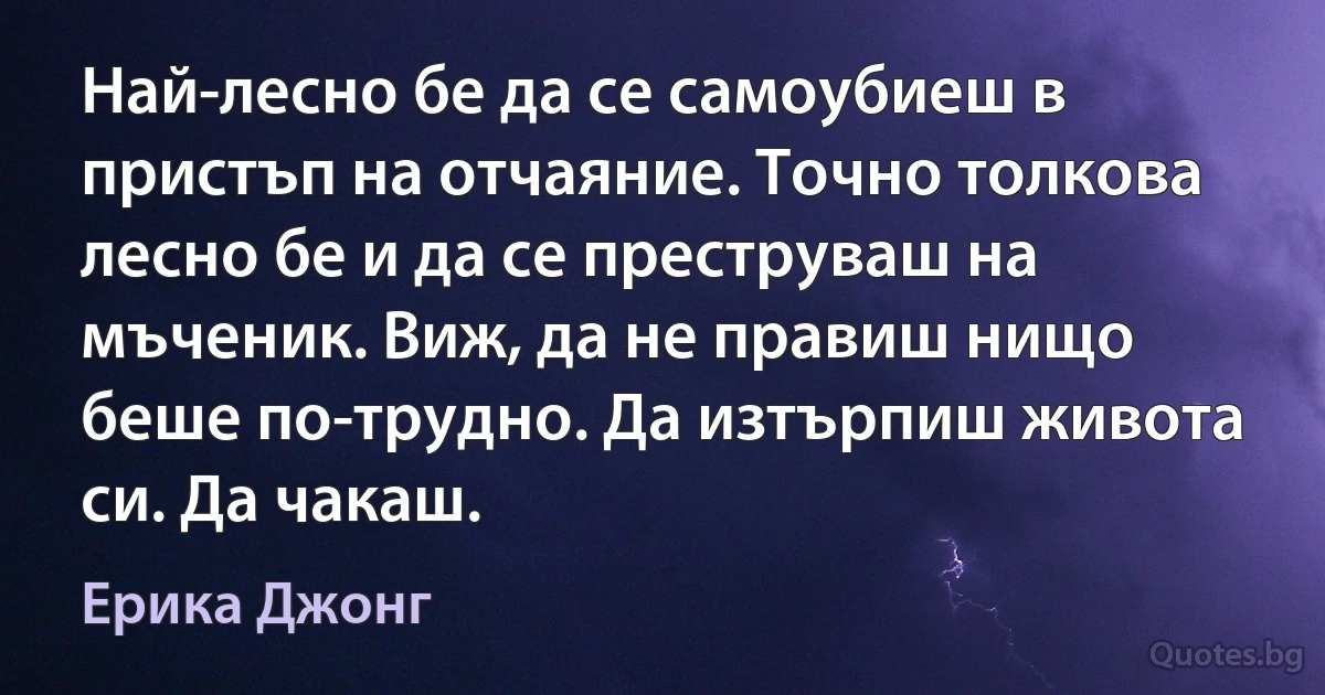 Най-лесно бе да се самоубиеш в пристъп на отчаяние. Точно толкова лесно бе и да се преструваш на мъченик. Виж, да не правиш нищо беше по-трудно. Да изтърпиш живота си. Да чакаш. (Ерика Джонг)