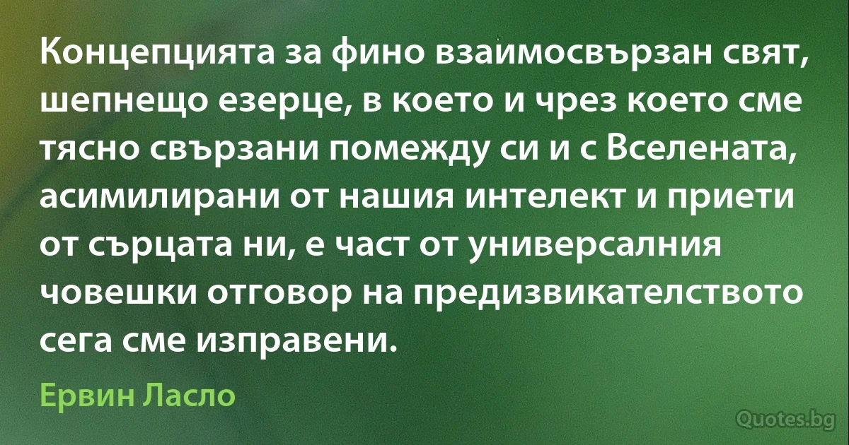 Концепцията за фино взаимосвързан свят, шепнещо езерце, в което и чрез което сме тясно свързани помежду си и с Вселената, асимилирани от нашия интелект и приети от сърцата ни, е част от универсалния човешки отговор на предизвикателството сега сме изправени. (Ервин Ласло)