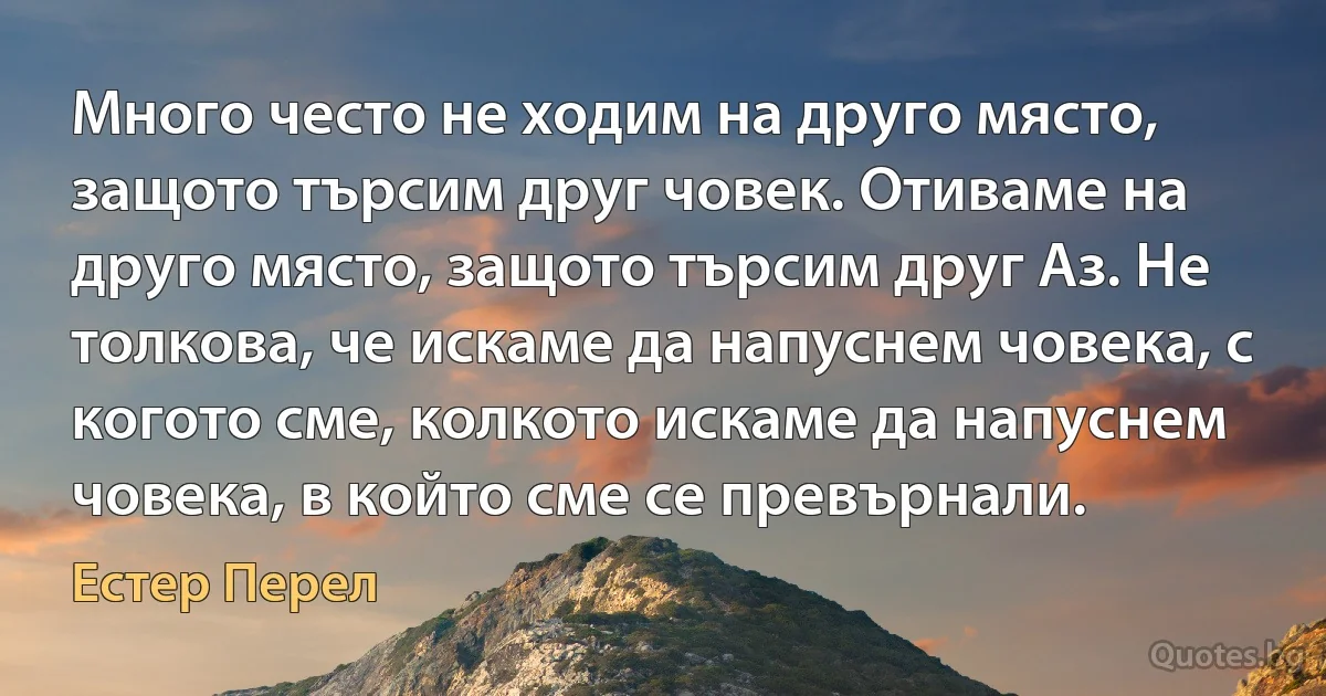 Много често не ходим на друго място, защото търсим друг човек. Отиваме на друго място, защото търсим друг Аз. Не толкова, че искаме да напуснем човека, с когото сме, колкото искаме да напуснем човека, в който сме се превърнали. (Естер Перел)