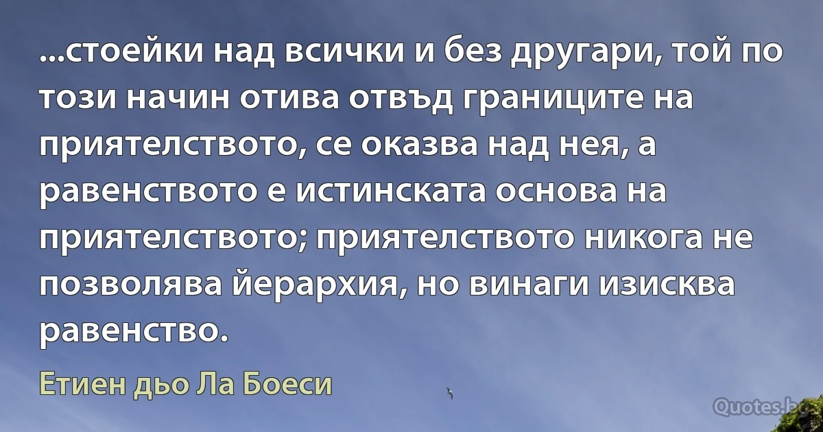 ...стоейки над всички и без другари, той по този начин отива отвъд границите на приятелството, се оказва над нея, а равенството е истинската основа на приятелството; приятелството никога не позволява йерархия, но винаги изисква равенство. (Етиен дьо Ла Боеси)