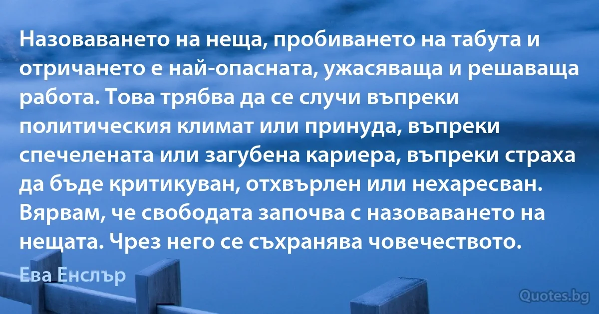 Назоваването на неща, пробиването на табута и отричането е най-опасната, ужасяваща и решаваща работа. Това трябва да се случи въпреки политическия климат или принуда, въпреки спечелената или загубена кариера, въпреки страха да бъде критикуван, отхвърлен или нехаресван. Вярвам, че свободата започва с назоваването на нещата. Чрез него се съхранява човечеството. (Ева Енслър)