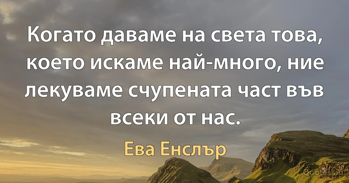 Когато даваме на света това, което искаме най-много, ние лекуваме счупената част във всеки от нас. (Ева Енслър)