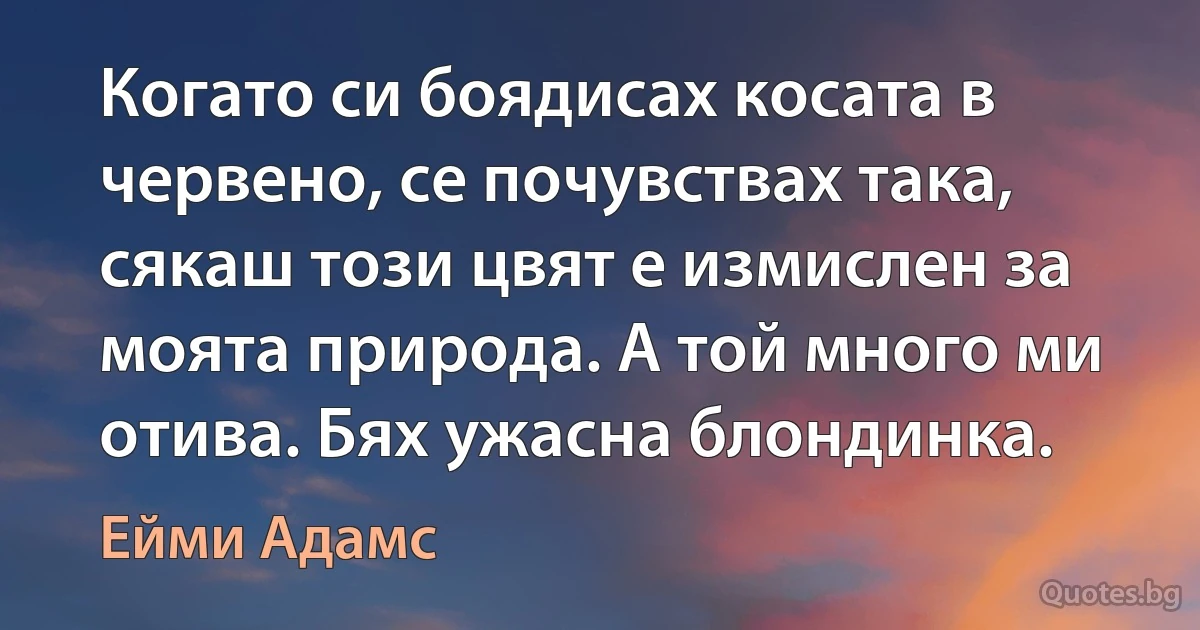 Когато си боядисах косата в червено, се почувствах така, сякаш този цвят е измислен за моята природа. А той много ми отива. Бях ужасна блондинка. (Ейми Адамс)