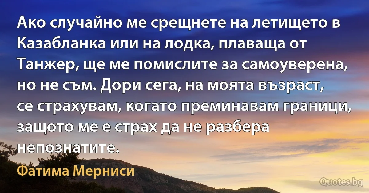 Ако случайно ме срещнете на летището в Казабланка или на лодка, плаваща от Танжер, ще ме помислите за самоуверена, но не съм. Дори сега, на моята възраст, се страхувам, когато преминавам граници, защото ме е страх да не разбера непознатите. (Фатима Мерниси)